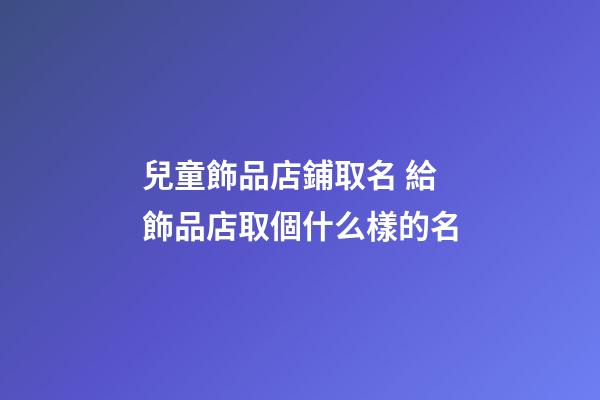 兒童飾品店鋪取名 給飾品店取個什么樣的名-第1張-店鋪起名-玄機派